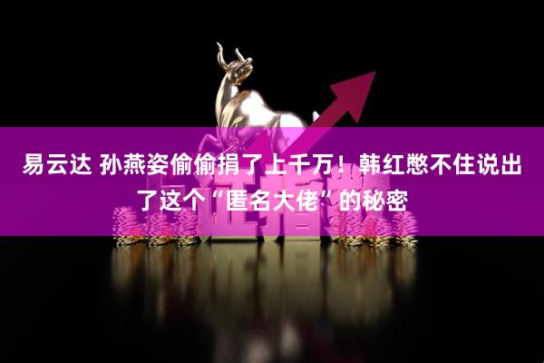 易云达 孙燕姿偷偷捐了上千万！韩红憋不住说出了这个“匿名大佬”的秘密