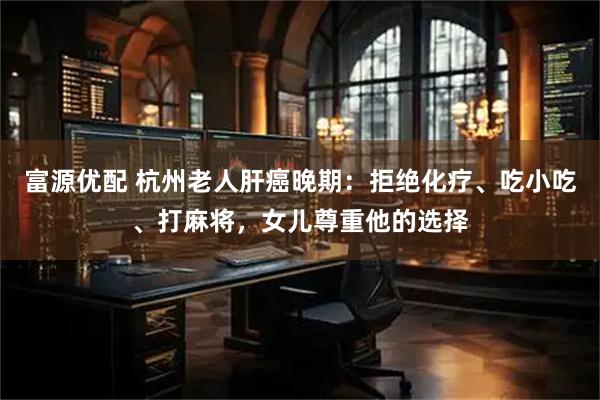 富源优配 杭州老人肝癌晚期：拒绝化疗、吃小吃、打麻将，女儿尊重他的选择
