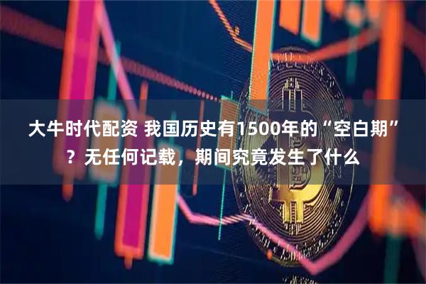 大牛时代配资 我国历史有1500年的“空白期”？无任何记载，期间究竟发生了什么