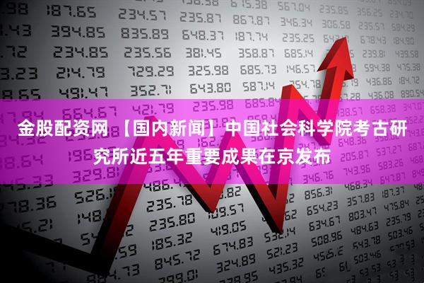 金股配资网 【国内新闻】中国社会科学院考古研究所近五年重要成果在京发布