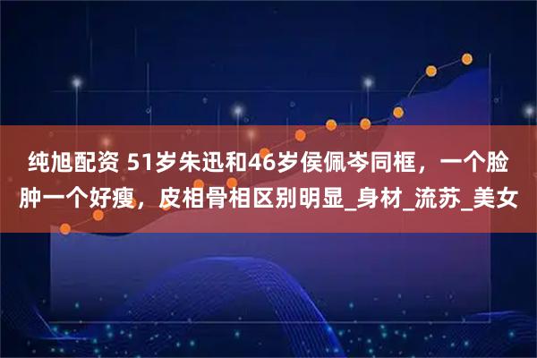 纯旭配资 51岁朱迅和46岁侯佩岑同框,一个脸肿一个好瘦,皮相骨相区别明显_身材_流苏_美女