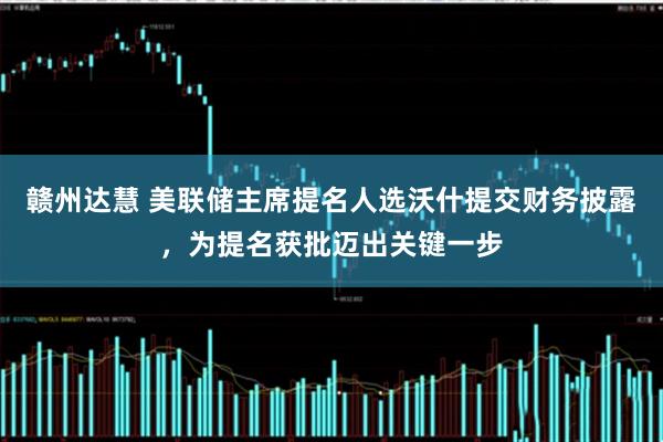 赣州达慧 美联储主席提名人选沃什提交财务披露，为提名获批迈出关键一步
