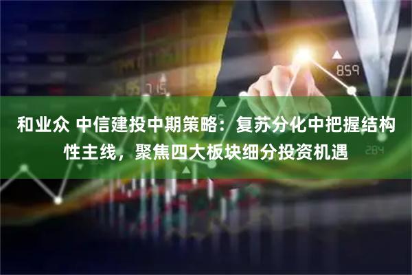 和业众 中信建投中期策略：复苏分化中把握结构性主线，聚焦四大板块细分投资机遇
