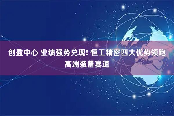 创盈中心 业绩强势兑现! 恒工精密四大优势领跑高端装备赛道