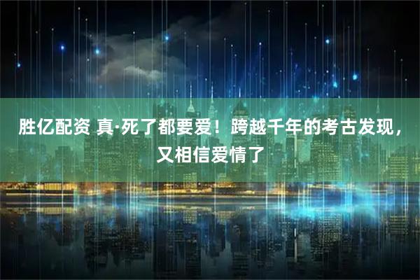 胜亿配资 真·死了都要爱！跨越千年的考古发现，又相信爱情了