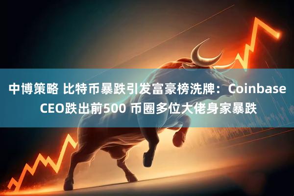 中博策略 比特币暴跌引发富豪榜洗牌：Coinbase CEO跌出前500 币圈多位大佬身家暴跌