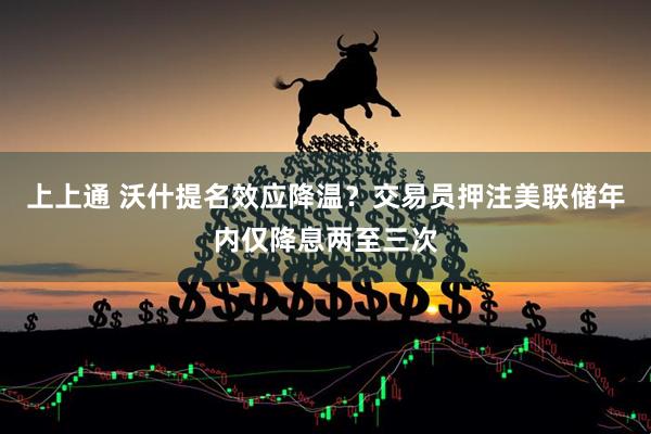上上通 沃什提名效应降温？交易员押注美联储年内仅降息两至三次