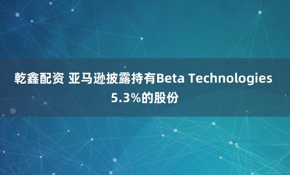 乾鑫配资 亚马逊披露持有Beta Technologies 5.3%的股份