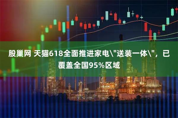 股巢网 天猫618全面推进家电＂送装一体＂，已覆盖全国95%区域